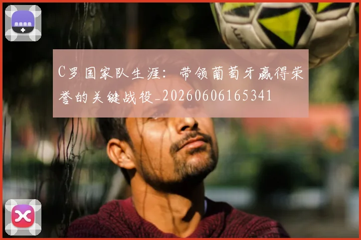 C罗国家队生涯:带领葡萄牙赢得荣誉的关键战役_20260606165341