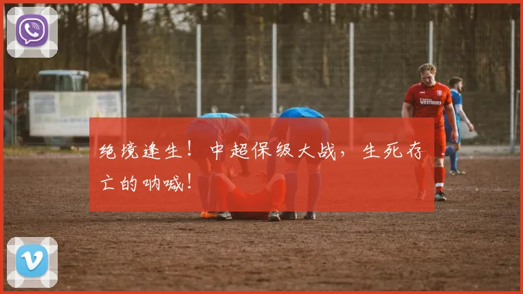 绝境逢生!中超保级大战,生死存亡的呐喊!