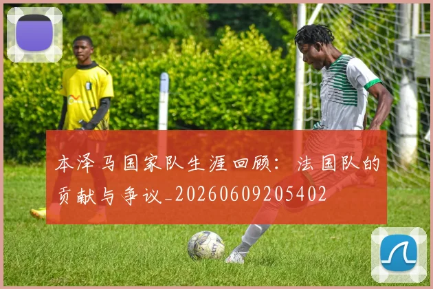 本泽马国家队生涯回顾:法国队的贡献与争议_20260609205402