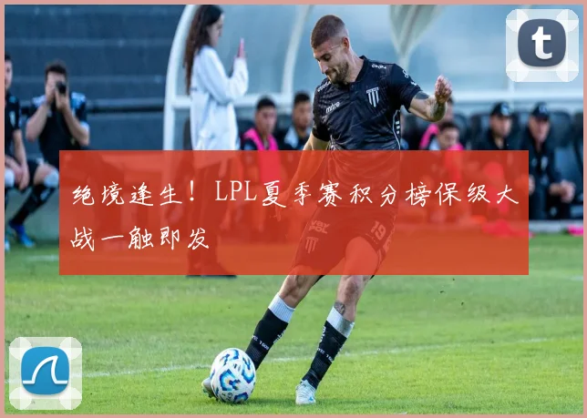 绝境逢生！LPL夏季赛积分榜保级大战一触即发