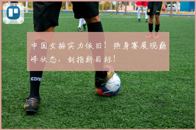 中国女排实力依旧！热身赛展现巅峰状态，剑指新目标！