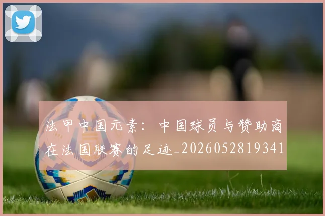 法甲中国元素：中国球员与赞助商在法国联赛的足迹_20260528193417